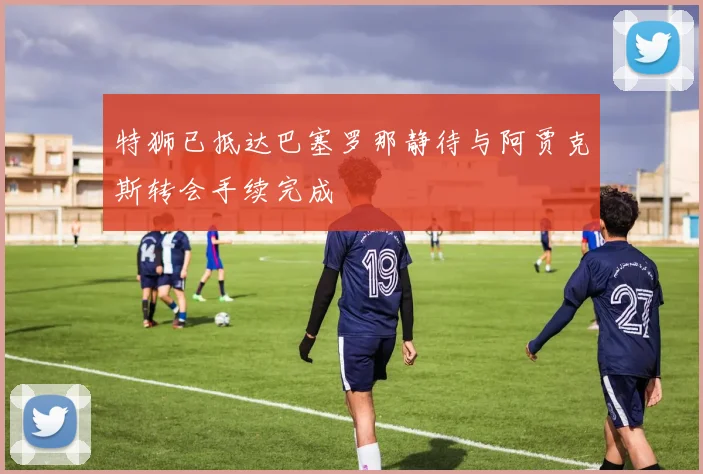 特狮已抵达巴塞罗那静待与阿贾克斯转会手续完成