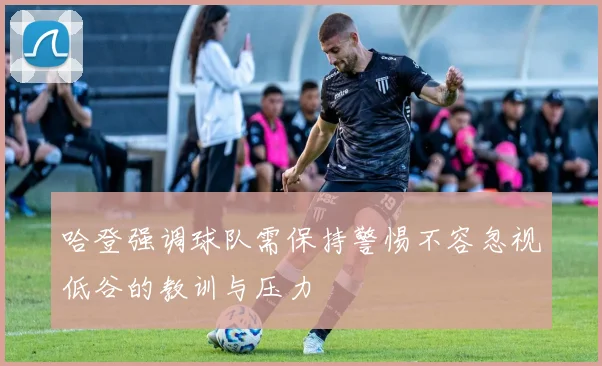 哈登强调球队需保持警惕不容忽视低谷的教训与压力