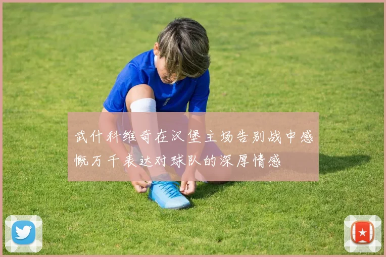 武什科维奇在汉堡主场告别战中感慨万千表达对球队的深厚情感
