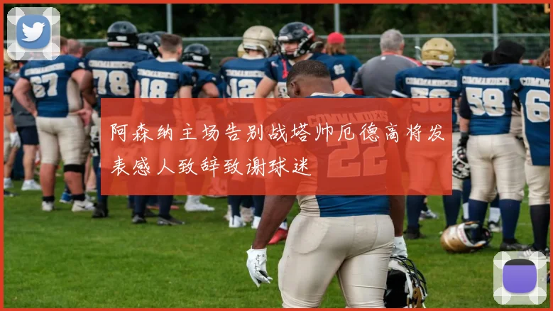 阿森纳主场告别战塔帅厄德高将发表感人致辞致谢球迷