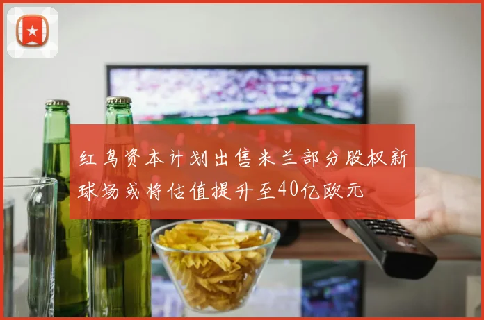 红鸟资本计划出售米兰部分股权新球场或将估值提升至40亿欧元