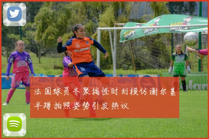 法国球员齐聚搞怪时刻模仿谢尔基半蹲拍照姿势引发热议