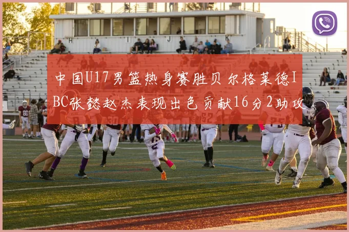 中国U17男篮热身赛胜贝尔格莱德IBC张懿赵杰表现出色贡献16分2助攻2抢断