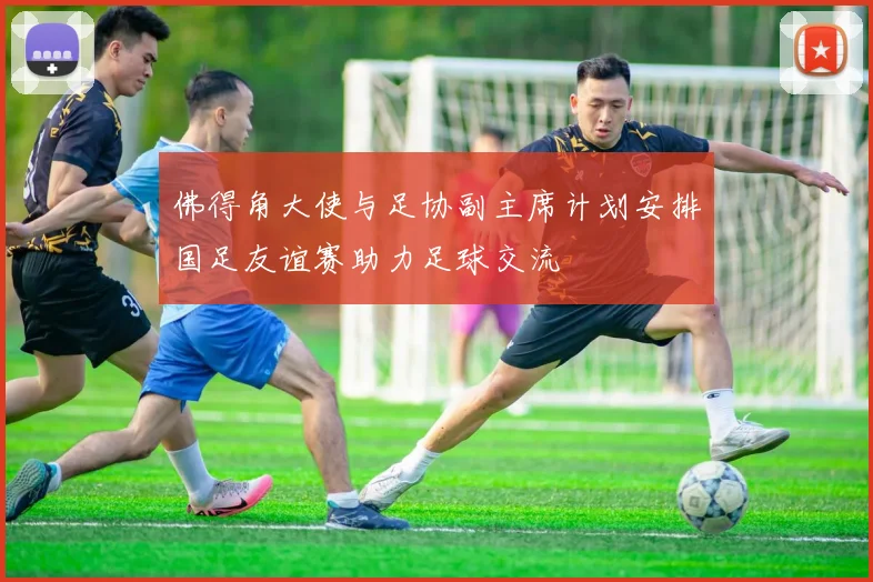 佛得角大使与足协副主席计划安排国足友谊赛助力足球交流