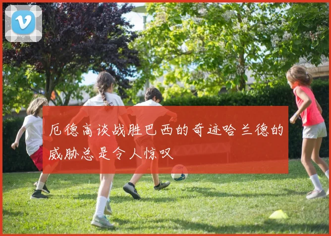 厄德高谈战胜巴西的奇迹哈兰德的威胁总是令人惊叹