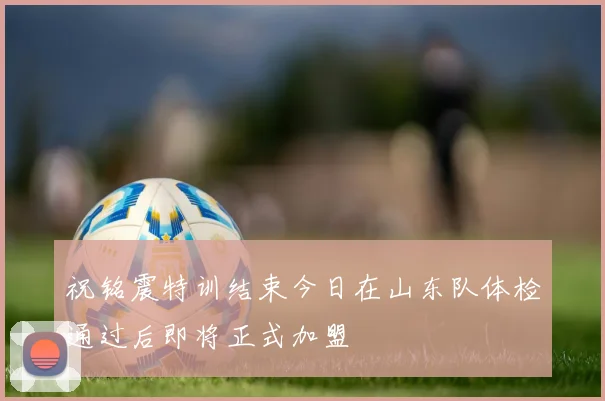 祝铭震特训结束今日在山东队体检通过后即将正式加盟