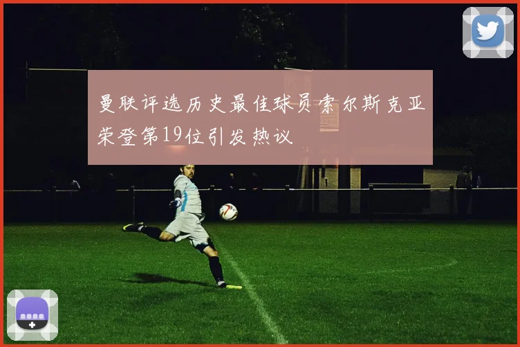 曼联评选历史最佳球员索尔斯克亚荣登第19位引发热议