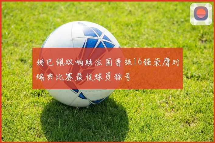姆巴佩双响助法国晋级16强荣膺对瑞典比赛最佳球员称号