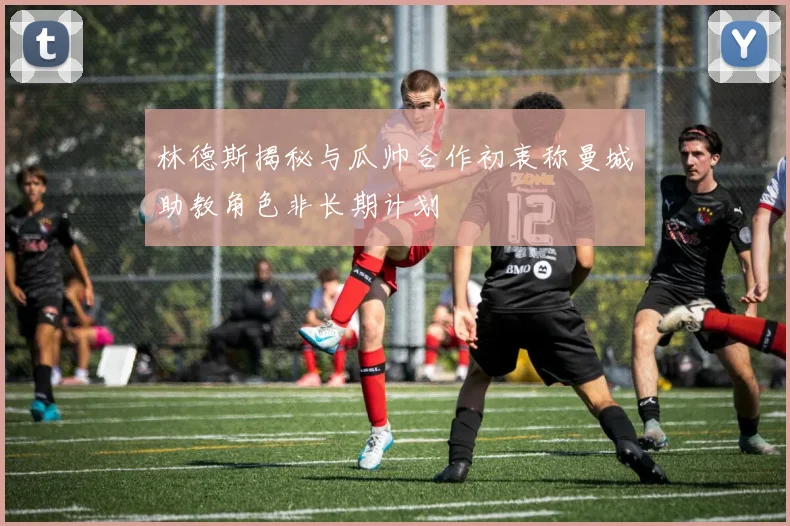 林德斯揭秘与瓜帅合作初衷称曼城助教角色非长期计划